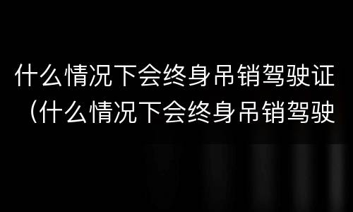 什么情况下会终身吊销驾驶证（什么情况下会终身吊销驾驶证呢）