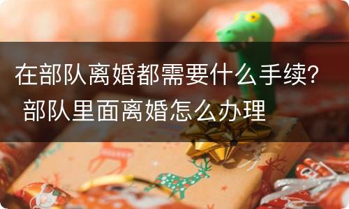在部队离婚都需要什么手续？ 部队里面离婚怎么办理