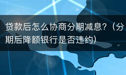 贷款后怎么协商分期减息?（分期后降额银行是否违约）