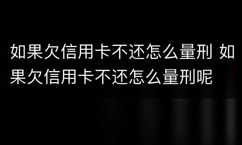 如果欠信用卡不还怎么量刑 如果欠信用卡不还怎么量刑呢