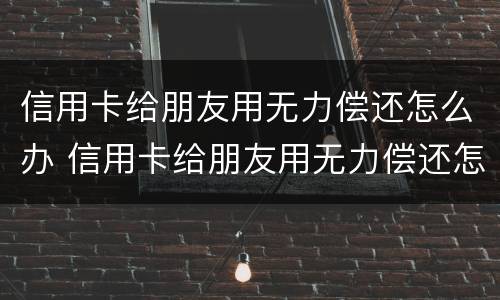 信用卡给朋友用无力偿还怎么办 信用卡给朋友用无力偿还怎么办呢