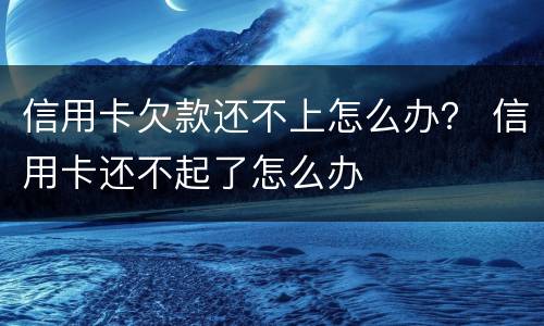 信用卡欠款还不上怎么办？ 信用卡还不起了怎么办
