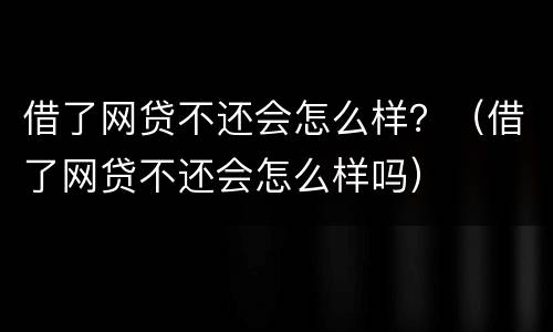 借了网贷不还会怎么样？（借了网贷不还会怎么样吗）