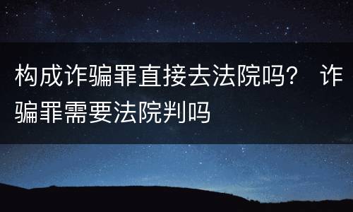 构成诈骗罪直接去法院吗？ 诈骗罪需要法院判吗