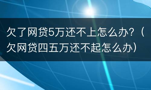 欠了网贷5万还不上怎么办?（欠网贷四五万还不起怎么办）