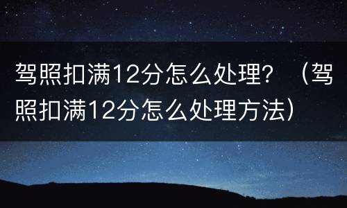 驾照扣满12分怎么处理？（驾照扣满12分怎么处理方法）