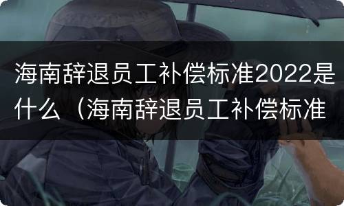 海南辞退员工补偿标准2022是什么（海南辞退员工补偿标准2022是什么时候发放）