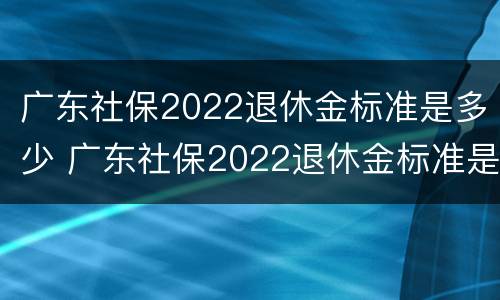 广东社保2022退休金标准是多少 广东社保2022退休金标准是多少钱