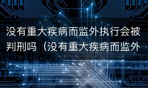 没有重大疾病而监外执行会被判刑吗（没有重大疾病而监外执行会被判刑吗）