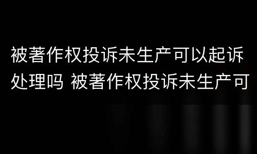 被著作权投诉未生产可以起诉处理吗 被著作权投诉未生产可以起诉处理吗法院