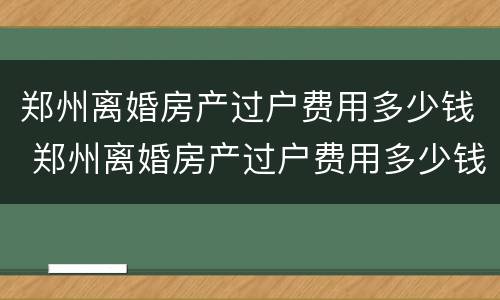 郑州离婚房产过户费用多少钱 郑州离婚房产过户费用多少钱一套