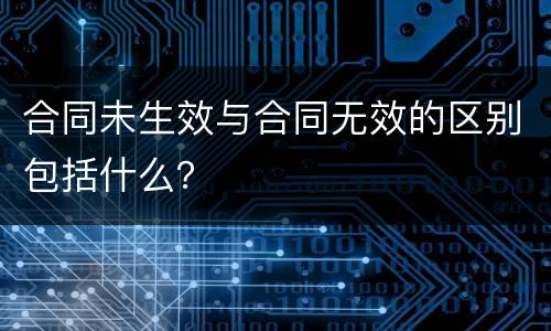 合同未生效与合同无效的区别包括什么？