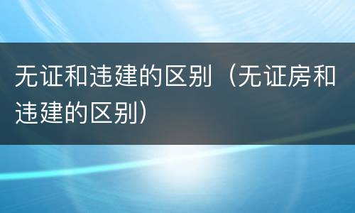 无证和违建的区别（无证房和违建的区别）