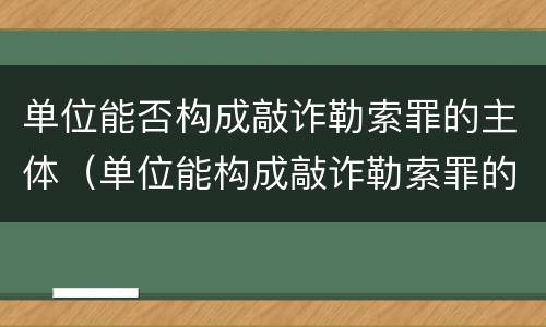 单位能否构成敲诈勒索罪的主体（单位能构成敲诈勒索罪的主体吗）