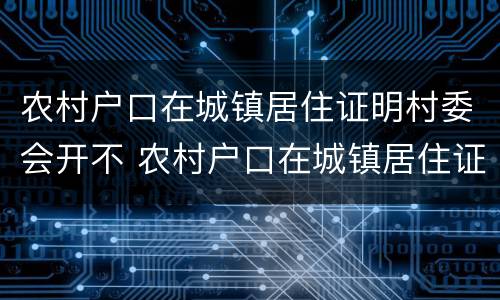 农村户口在城镇居住证明村委会开不 农村户口在城镇居住证明村委会开不了怎么办