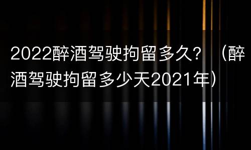 2022醉酒驾驶拘留多久？（醉酒驾驶拘留多少天2021年）