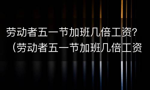 劳动者五一节加班几倍工资？（劳动者五一节加班几倍工资怎么算）