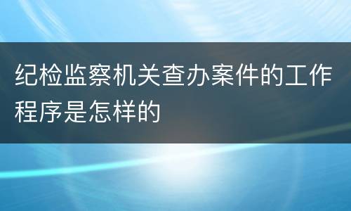 纪检监察机关查办案件的工作程序是怎样的