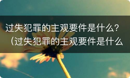 过失犯罪的主观要件是什么？（过失犯罪的主观要件是什么意思）