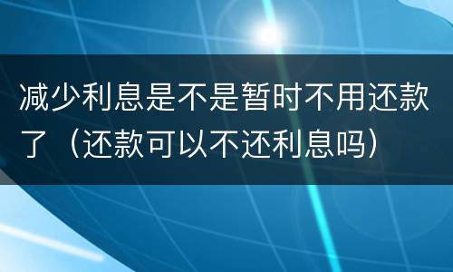 减少利息是不是暂时不用还款了（还款可以不还利息吗）
