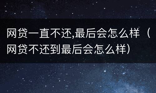 网贷一直不还,最后会怎么样（网贷不还到最后会怎么样）