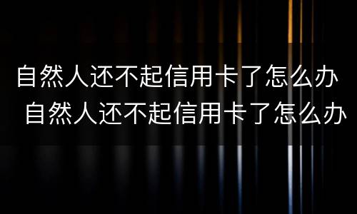 自然人还不起信用卡了怎么办 自然人还不起信用卡了怎么办
