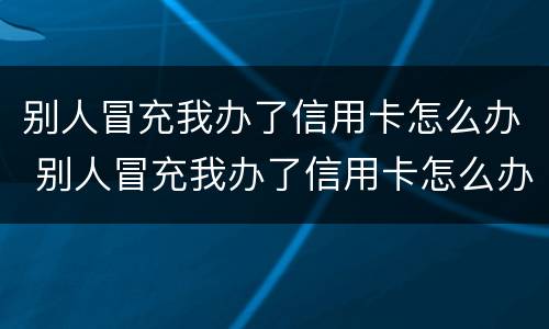 别人冒充我办了信用卡怎么办 别人冒充我办了信用卡怎么办呢