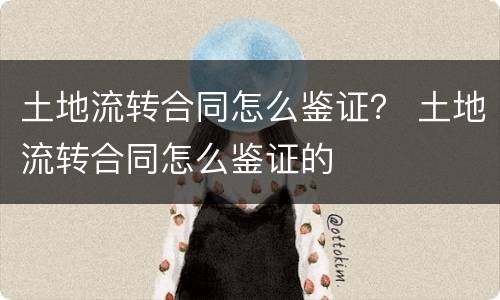 土地流转合同怎么鉴证？ 土地流转合同怎么鉴证的