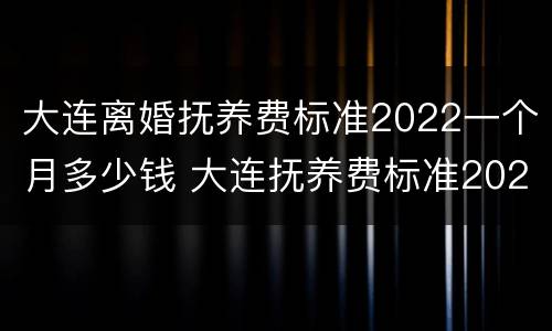 大连离婚抚养费标准2022一个月多少钱 大连抚养费标准2021