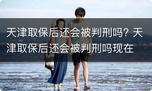 天津取保后还会被判刑吗? 天津取保后还会被判刑吗现在