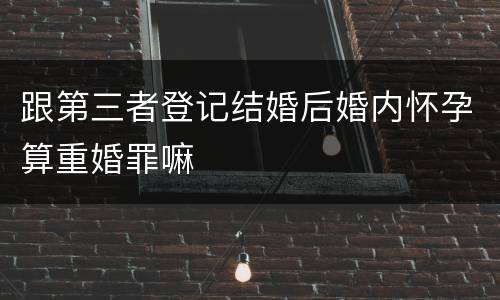 跟第三者登记结婚后婚内怀孕算重婚罪嘛