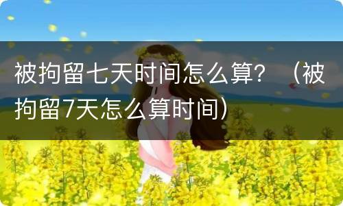 被拘留七天时间怎么算？（被拘留7天怎么算时间）