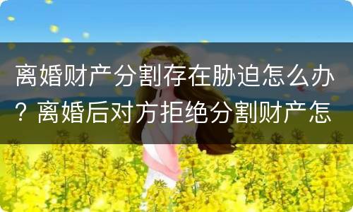 离婚财产分割存在胁迫怎么办? 离婚后对方拒绝分割财产怎么办