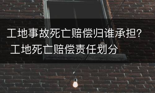 工地事故死亡赔偿归谁承担？ 工地死亡赔偿责任划分