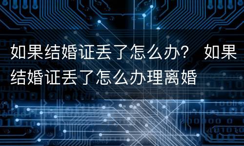 如果结婚证丢了怎么办？ 如果结婚证丢了怎么办理离婚