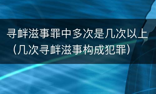 寻衅滋事罪中多次是几次以上（几次寻衅滋事构成犯罪）