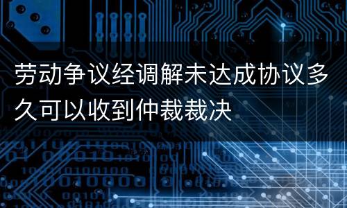 劳动争议经调解未达成协议多久可以收到仲裁裁决