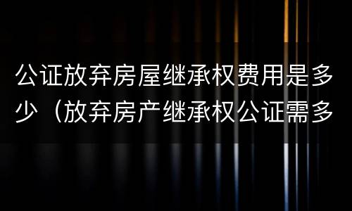 公证放弃房屋继承权费用是多少（放弃房产继承权公证需多少钱）
