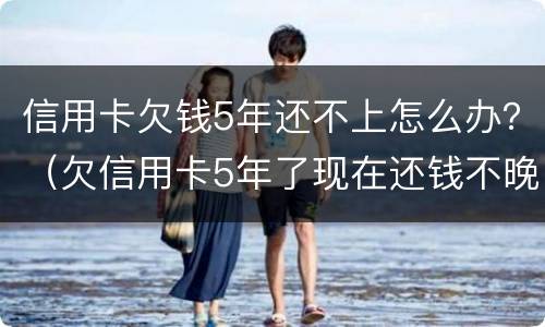 信用卡欠钱5年还不上怎么办？（欠信用卡5年了现在还钱不晚把）