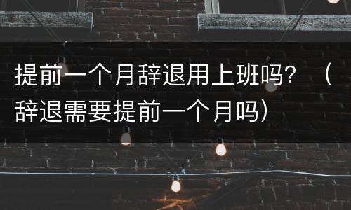 提前一个月辞退用上班吗？（辞退需要提前一个月吗）