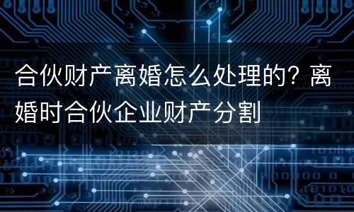 合伙财产离婚怎么处理的? 离婚时合伙企业财产分割