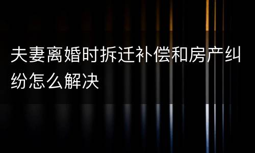夫妻离婚时拆迁补偿和房产纠纷怎么解决