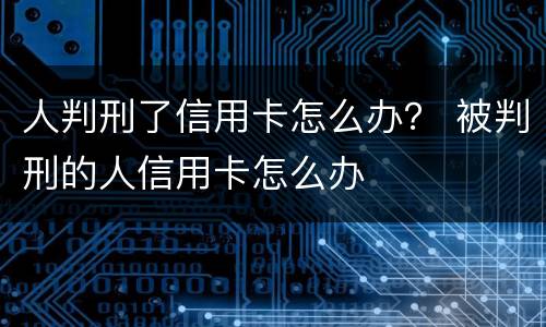 人判刑了信用卡怎么办？ 被判刑的人信用卡怎么办