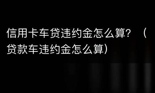 信用卡车贷违约金怎么算？（贷款车违约金怎么算）