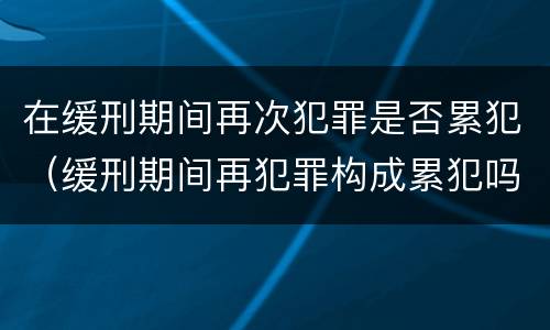 在缓刑期间再次犯罪是否累犯（缓刑期间再犯罪构成累犯吗）