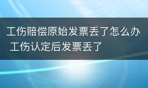 工伤赔偿原始发票丢了怎么办 工伤认定后发票丢了