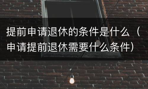 提前申请退休的条件是什么（申请提前退休需要什么条件）
