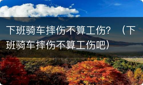 下班骑车摔伤不算工伤？（下班骑车摔伤不算工伤吧）