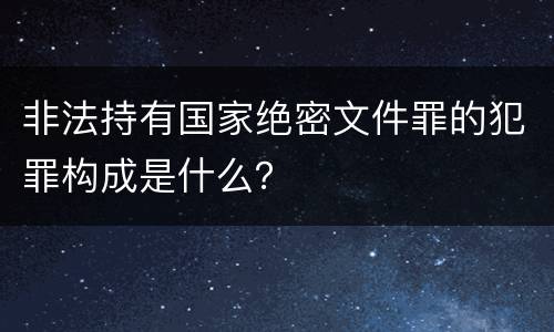 非法持有国家绝密文件罪的犯罪构成是什么？