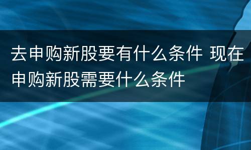 去申购新股要有什么条件 现在申购新股需要什么条件